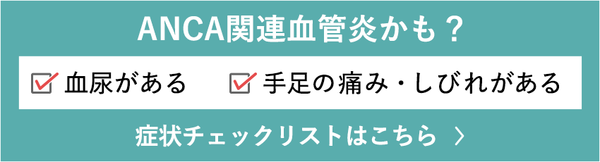 ANCA関連血管炎かも？ 手足の痛み・しびれがある 血尿がある 症状チェックリストはこちら >