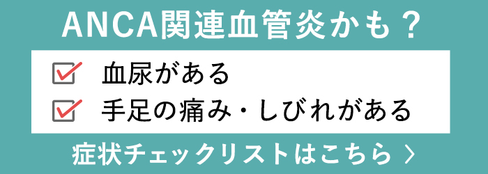 ANCA関連血管炎かも？ 血尿がある 手足の痛み・しびれがある 症状チェックリストはこちら >