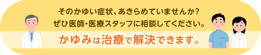 そのかゆい症状、あきらめていませんか?ぜひ医師・医療スタッフに相談してください。かゆみは治療で解決できます。
