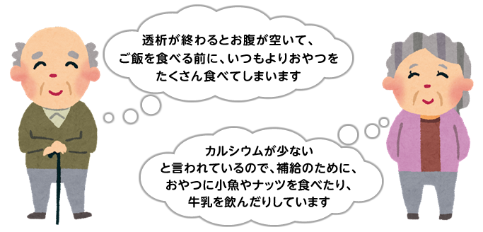 「透析が終わるとお腹が空いて、
ご飯を食べる前に、いつもよりおやつをたくさん食べてしまいます」「カルシウムが少ないと言われているので、補給のために、おやつに小魚やナッツを食べたり、牛乳を飲んだりしています」