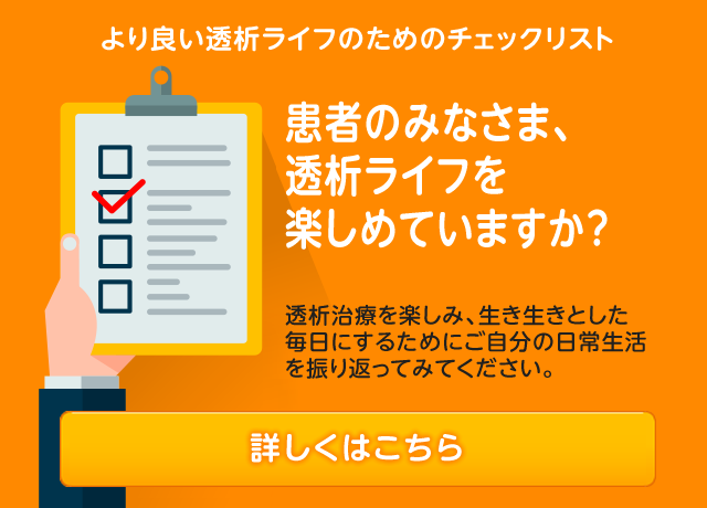 より良い透析ライフのためのチェックリスト 患者のみなさま、透析ライフを楽しめていますか？ 透析治療を楽しみ、生き生きとした毎日にするためにご自分の日常生活を振り返ってみてください。