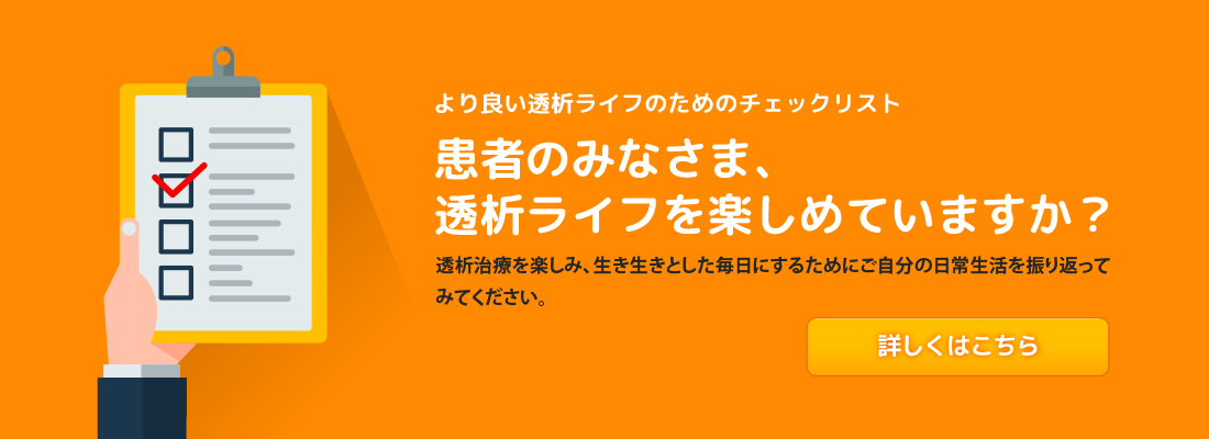 より良い透析ライフのためのチェックリスト 患者のみなさま、透析ライフを楽しめていますか？ 透析治療を楽しみ、生き生きとした毎日にするためにご自分の日常生活を振り返ってみてください。