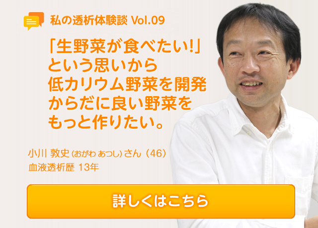 Vol.9 「生野菜が食べたい！」という思いから低カリウム野菜を開発 からだに良い野菜をもっと作りたい。 小川 敦史（おがわ あつし）さん（46）血液透析歴　13年