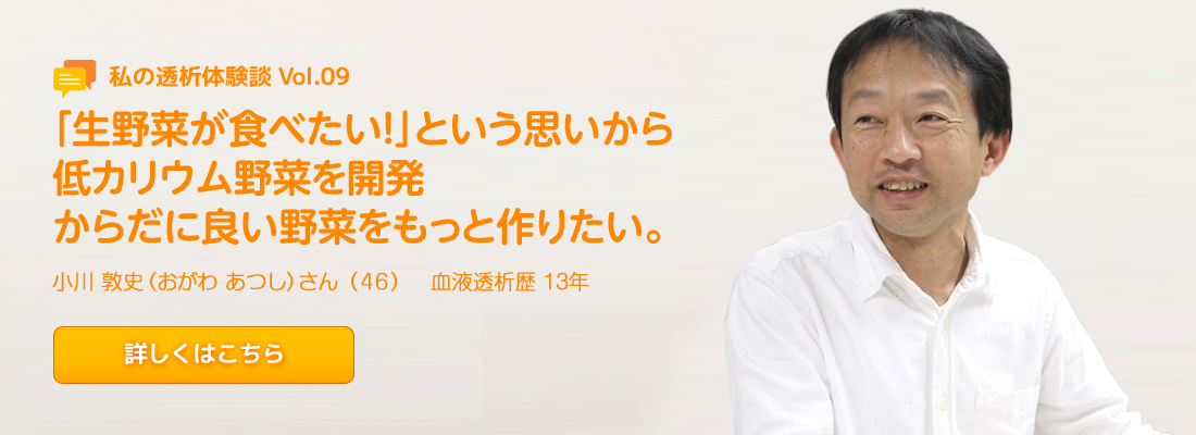 Vol.9 「生野菜が食べたい！」という思いから低カリウム野菜を開発 からだに良い野菜をもっと作りたい。 小川 敦史（おがわ あつし）さん（46）血液透析歴　13年