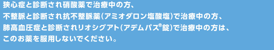 狭心症と診断され硝酸薬で治療中の方、不整脈と診断され抗不整脈薬（アミオダロン塩酸塩）で治療中の方、肺高血圧症と診断されリオシグアト（アデムパス(R)錠）で治療中の方は、このお薬を服用しないでください。